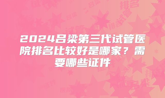 2024吕梁第三代试管医院排名比较好是哪家？需要哪些证件