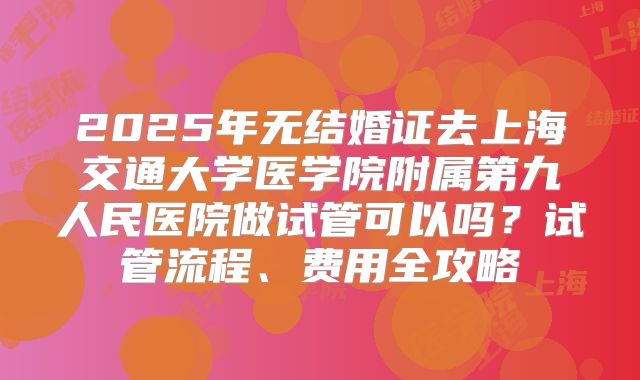 2025年无结婚证去上海交通大学医学院附属第九人民医院做试管可以吗？试管流程、费用全攻略