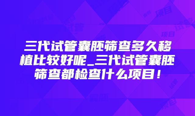 三代试管囊胚筛查多久移植比较好呢_三代试管囊胚筛查都检查什么项目！