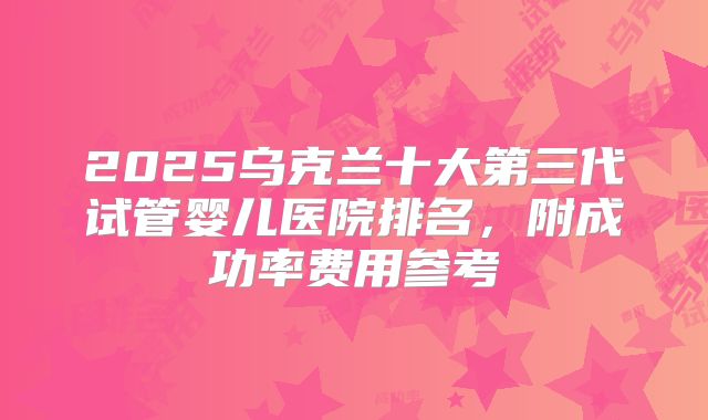 2025乌克兰十大第三代试管婴儿医院排名，附成功率费用参考
