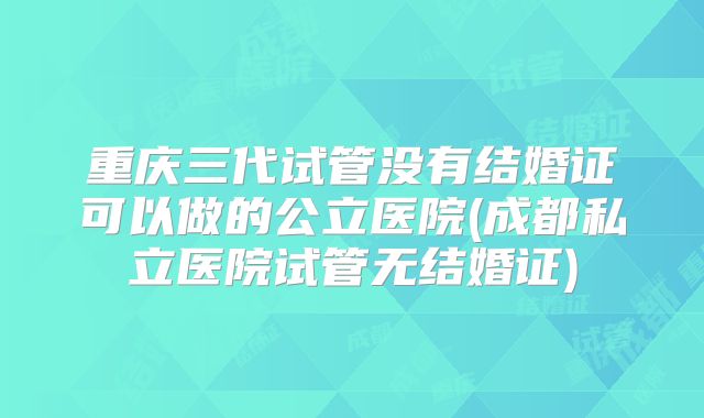 重庆三代试管没有结婚证可以做的公立医院(成都私立医院试管无结婚证)