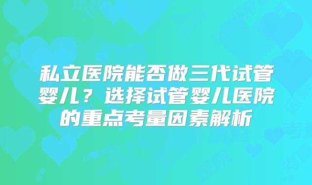 私立医院能否做三代试管婴儿？选择试管婴儿医院的重点考量因素解析