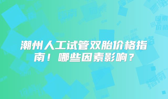 潮州人工试管双胎价格指南!哪些因素影响?