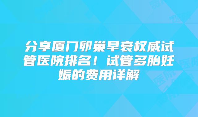 分享厦门卵巢早衰权威试管医院排名！试管多胎妊娠的费用详解