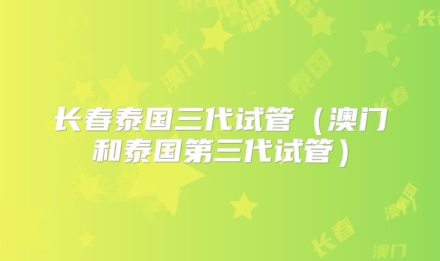 长春泰国三代试管（澳门和泰国第三代试管）