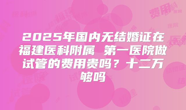 2025年国内无结婚证在福建医科附属 第一医院做试管的费用贵吗？十二万够吗