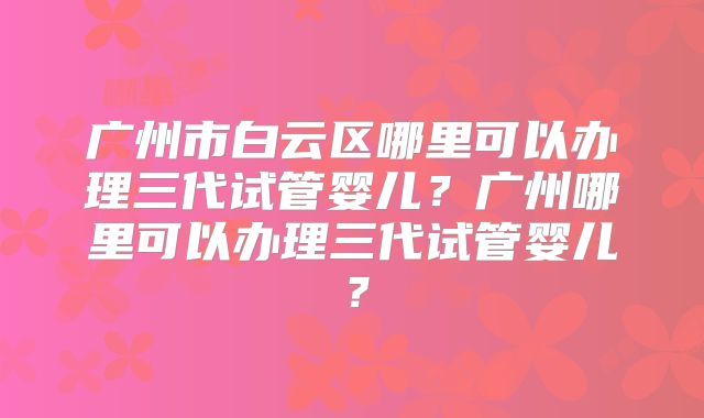 广州市白云区哪里可以办理三代试管婴儿？广州哪里可以办理三代试管婴儿？