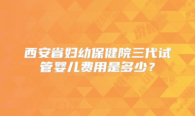 西安省妇幼保健院三代试管婴儿费用是多少?