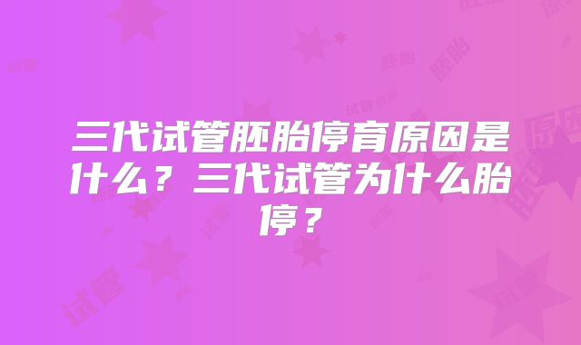 三代试管胚胎停育原因是什么?三代试管为什么胎停?