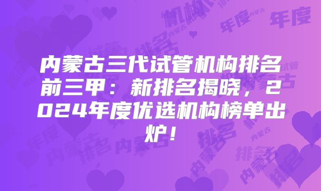 内蒙古三代试管机构排名前三甲:新排名揭晓,2024年度优选机构榜单出炉!