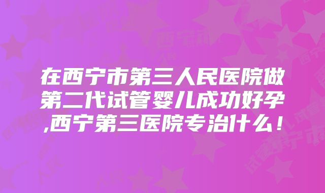 在西宁市第三人民医院做第二代试管婴儿成功好孕,西宁第三医院专治什么！