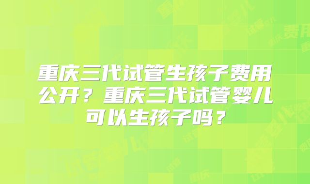 重庆三代试管生孩子费用公开？重庆三代试管婴儿可以生孩子吗？