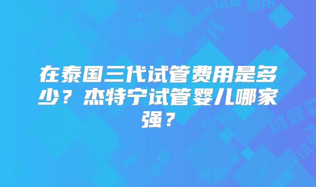 在泰国三代试管费用是多少？杰特宁试管婴儿哪家强？