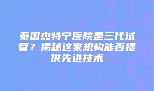 泰国杰特宁医院是三代试管？揭秘这家机构能否提供先进技术