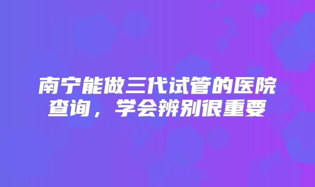 南宁能做三代试管的医院查询，学会辨别很重要