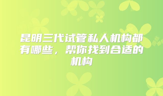 昆明三代试管私人机构都有哪些，帮你找到合适的机构