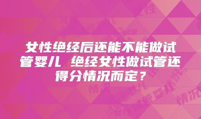 女性绝经后还能不能做试管婴儿 绝经女性做试管还得分情况而定？