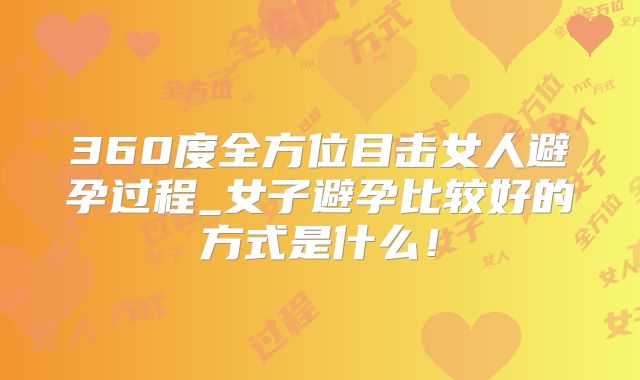 360度全方位目击女人避孕过程_女子避孕比较好的方式是什么！