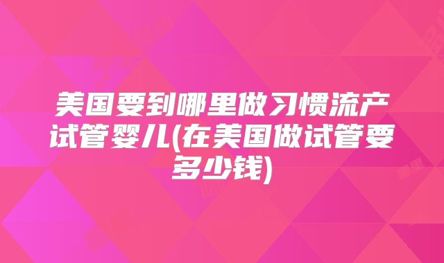 美国要到哪里做习惯流产试管婴儿(在美国做试管要多少钱)