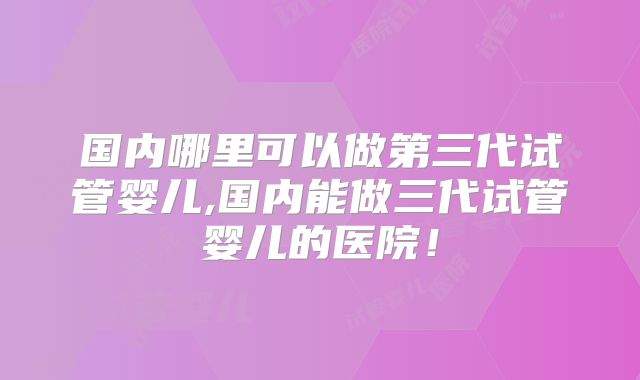 国内哪里可以做第三代试管婴儿,国内能做三代试管婴儿的医院!