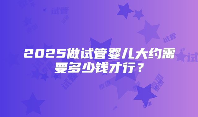 2025做试管婴儿大约需要多少钱才行？
