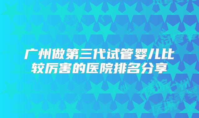 广州做第三代试管婴儿比较厉害的医院排名分享