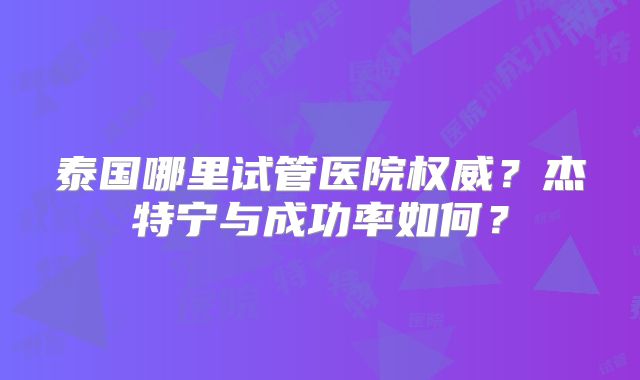 泰国哪里试管医院权威？杰特宁与成功率如何？