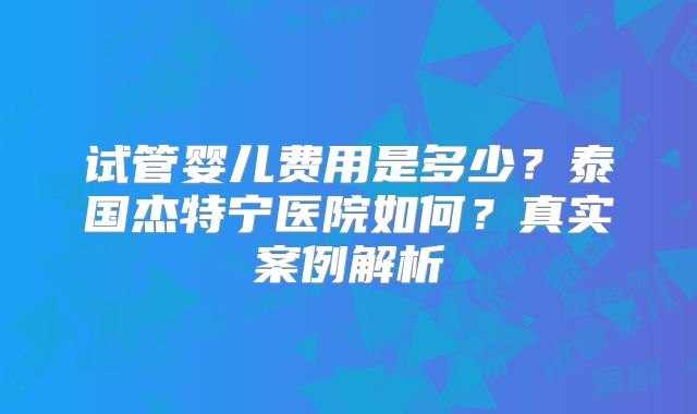 试管婴儿费用是多少？泰国杰特宁医院如何？真实案例解析