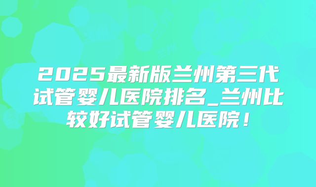 2025最新版兰州第三代试管婴儿医院排名_兰州比较好试管婴儿医院!