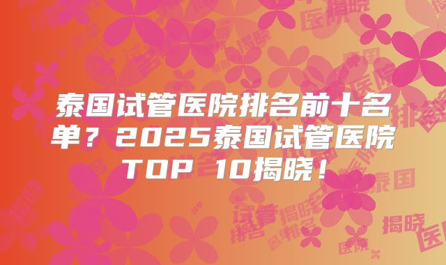 泰国试管医院排名前十名单?2025泰国试管医院TOP 10揭晓!