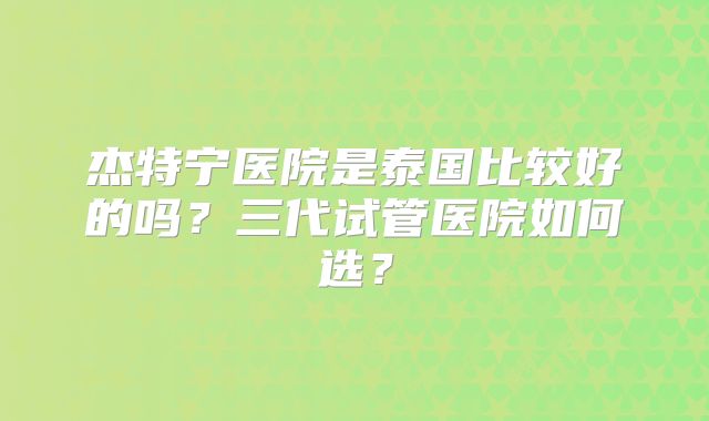 杰特宁医院是泰国比较好的吗？三代试管医院如何选？