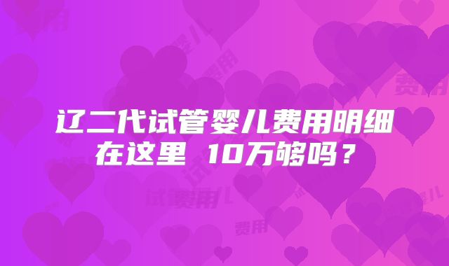 辽二代试管婴儿费用明细在这里 10万够吗？