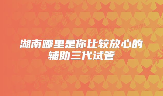 湖南哪里是你比较放心的辅助三代试管