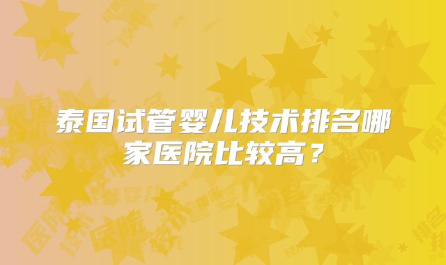 泰国试管婴儿技术排名哪家医院比较高？