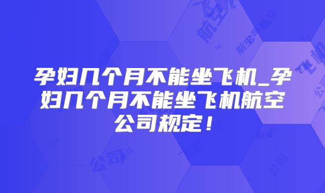 孕妇几个月不能坐飞机_孕妇几个月不能坐飞机航空公司规定！