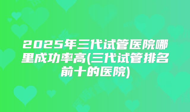 2025年三代试管医院哪里成功率高(三代试管排名前十的医院)