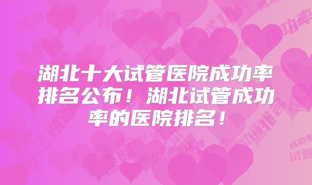 湖北十大试管医院成功率排名公布！湖北试管成功率的医院排名！