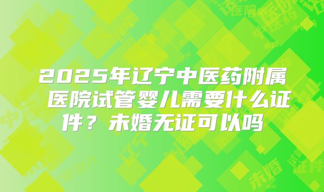 2025年辽宁中医药附属 医院试管婴儿需要什么证件?未婚无证可以吗