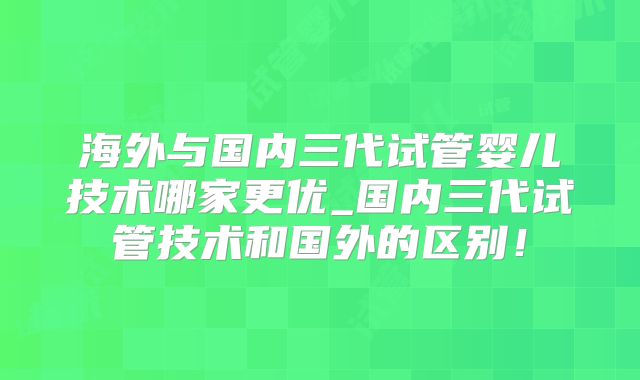 海外与国内三代试管婴儿技术哪家更优_国内三代试管技术和国外的区别！