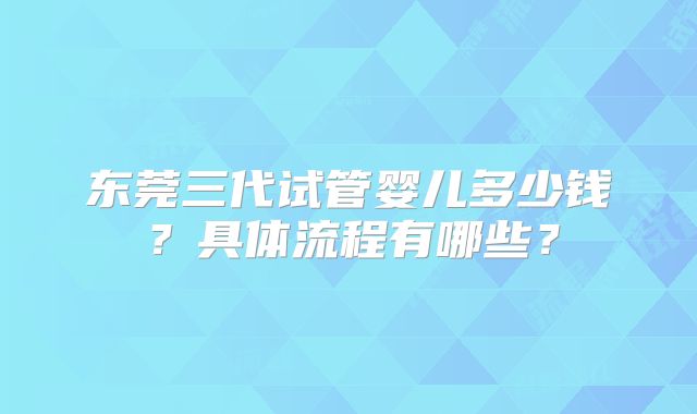 东莞三代试管婴儿多少钱？具体流程有哪些？