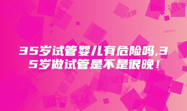 35岁试管婴儿有危险吗,35岁做试管是不是很晚！