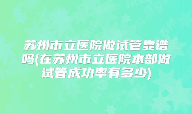 苏州市立医院做试管靠谱吗(在苏州市立医院本部做试管成功率有多少)