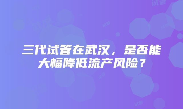 三代试管在武汉，是否能大幅降低流产风险？
