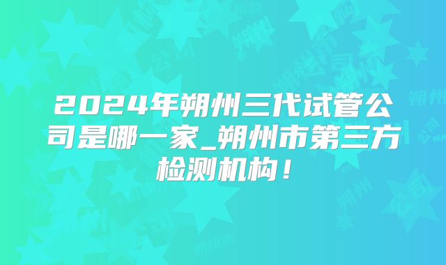 2024年朔州三代试管公司是哪一家_朔州市第三方检测机构！