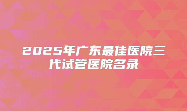 2025年广东最佳医院三代试管医院名录