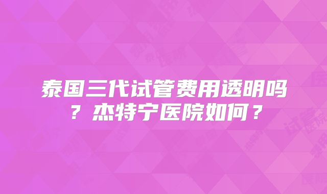 泰国三代试管费用透明吗？杰特宁医院如何？