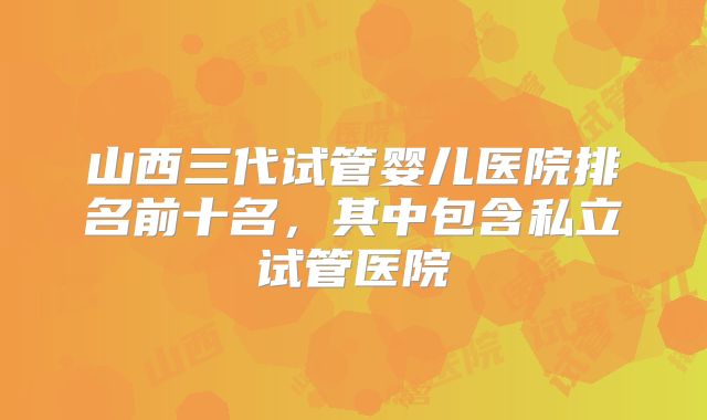 山西三代试管婴儿医院排名前十名，其中包含私立试管医院