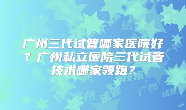 广州三代试管哪家医院好?广州私立医院三代试管技术哪家领跑?