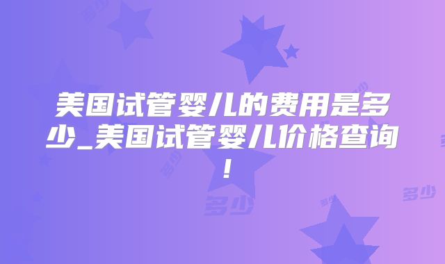 美国试管婴儿的费用是多少_美国试管婴儿价格查询！