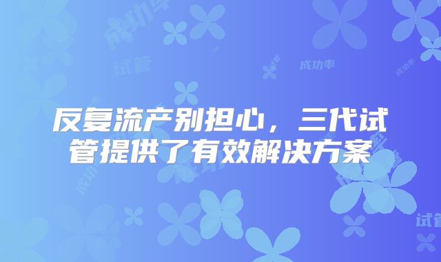 反复流产别担心，三代试管提供了有效解决方案